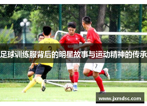 足球训练服背后的明星故事与运动精神的传承