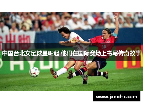 中国台北女足球星崛起 他们在国际赛场上书写传奇故事