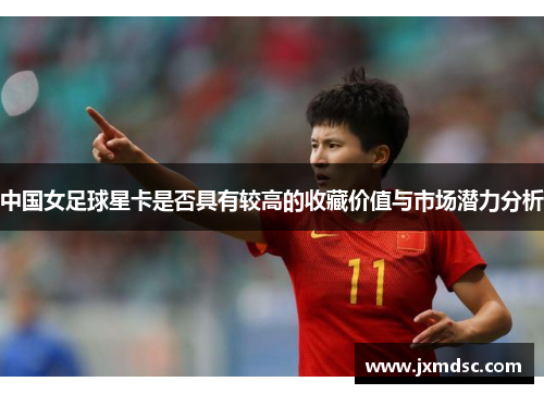 中国女足球星卡是否具有较高的收藏价值与市场潜力分析