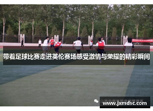 带着足球比赛走进英伦赛场感受激情与荣耀的精彩瞬间