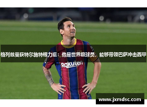 格列兹曼获特尔施特根力挺：他是世界级球员，能够带领巴萨冲击西甲