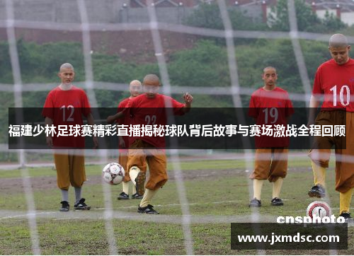 福建少林足球赛精彩直播揭秘球队背后故事与赛场激战全程回顾